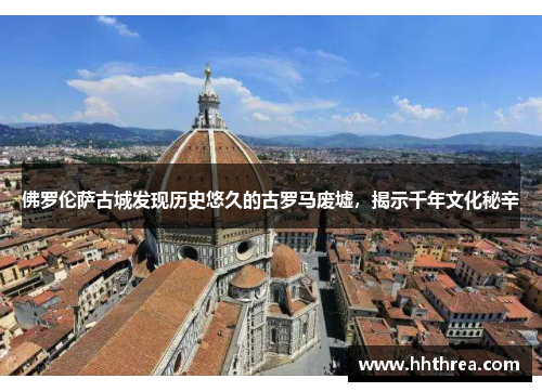 佛罗伦萨古城发现历史悠久的古罗马废墟，揭示千年文化秘辛