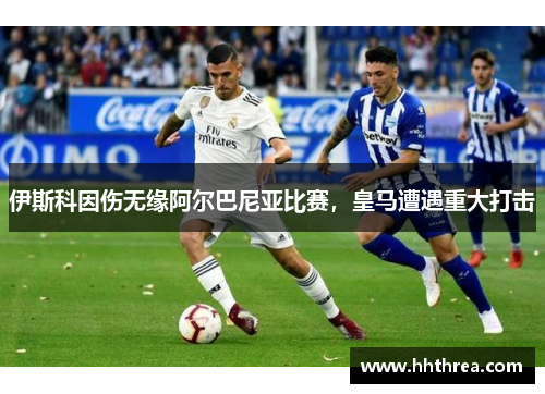 伊斯科因伤无缘阿尔巴尼亚比赛，皇马遭遇重大打击