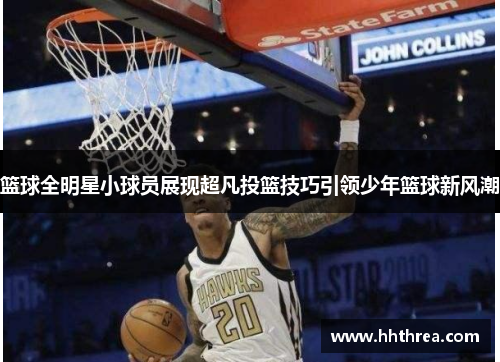 篮球全明星小球员展现超凡投篮技巧引领少年篮球新风潮