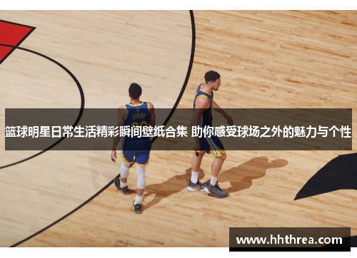 篮球明星日常生活精彩瞬间壁纸合集 助你感受球场之外的魅力与个性