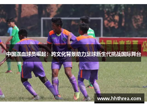 中国混血球员崛起：跨文化背景助力足球新生代挑战国际舞台